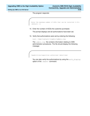 Page 40  Upgrading CMS to the High Availability Option CentreVu CMS R3V8 High Availability
Connectivity, Upgrade and Administration
Setting Up CMS on an HA Server3-20
The program responds:
15. Enter the number of ACDs the customer purchased.
The prompt displays and all authorizations have been set.
16. Verify that authorizations were set by entering the following:
tail /cms/install/logdir/admin.log
The admin.log file contains information relating to CMS 
administration procedures. The file should display the...
