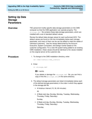 Page 41  Upgrading CMS to the High Availability Option CentreVu CMS R3V8 High Availability
Connectivity, Upgrade and Administration
Setting Up CMS on an HA Server3-21
Setting Up Data 
Storage 
Parameters
3
Overview3TSC personnel modify specific data storage parameters on the CMS 
computer so that the CMS application can operate properly. The 
storage.def file contains these data storage parameters, which are 
installed with a set of standard default values. 
Review the default data storage values for each...