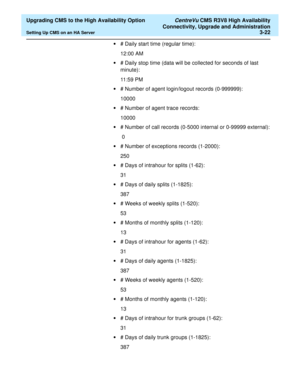 Page 42  Upgrading CMS to the High Availability Option CentreVu CMS R3V8 High Availability
Connectivity, Upgrade and Administration
Setting Up CMS on an HA Server3-22
•# Daily start time (regular time):
12:00 AM
•# Daily stop time (data will be collected for seconds of last 
minute):
11:59 PM
•# Number of agent login/logout records (0-999999):
10000
•# Number of agent trace records:
10000
•# Number of call records (0-5000 internal or 0-99999 external):
 0
•# Number of exceptions records (1-2000):
250
•# Days of...