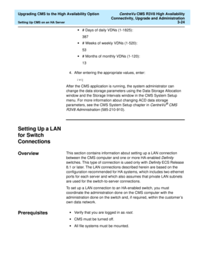 Page 44  Upgrading CMS to the High Availability Option CentreVu CMS R3V8 High Availability
Connectivity, Upgrade and Administration
Setting Up CMS on an HA Server3-24
•# Days of daily VDNs (1-1825):
387
•# Weeks of weekly VDNs (1-520):
53
•# Months of monthly VDNs (1-120):
13
4. After entering the appropriate values, enter:
 :wq
After the CMS application is running, the system administrator can 
change the data storage parameters using the Data Storage Allocation 
window and the Storage Intervals window in the...