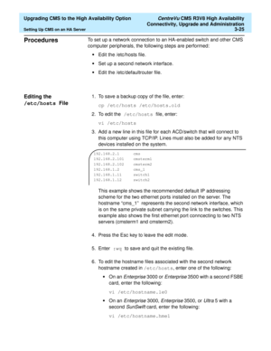 Page 45  Upgrading CMS to the High Availability Option CentreVu CMS R3V8 High Availability
Connectivity, Upgrade and Administration
Setting Up CMS on an HA Server3-25
Procedures3To set up a network connection to an HA-enabled switch and other CMS 
computer peripherals, the following steps are performed:
•Edit the /etc/hosts file.
•Set up a second network interface.
•Edit the /etc/defaultrouter file.
Editing the 
/etc/hosts File
3
1. To save a backup copy of the file, enter:
cp /etc/hosts /etc/hosts.old
2. To...