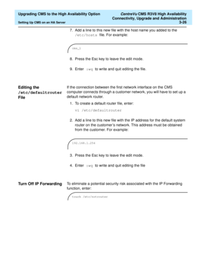 Page 46  Upgrading CMS to the High Availability Option CentreVu CMS R3V8 High Availability
Connectivity, Upgrade and Administration
Setting Up CMS on an HA Server3-26
7. Add a line to this new file with the host name you added to the 
/etc/hosts file. For example:
8. Press the Esc key to leave the edit mode.
9. Enter :wq to write and quit editing the file.
Editing the 
/etc/defaultrouter 
File
3
If the connection between the first network interface on the CMS 
computer connects through a customer network, you...