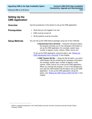 Page 47  Upgrading CMS to the High Availability Option CentreVu CMS R3V8 High Availability
Connectivity, Upgrade and Administration
Setting Up CMS on an HA Server3-27
Setting Up the 
CMS Application
3
Overview3Use the procedures in this section to set up the CMS application.
Prerequisites3•Verify that you are logged in as root.
•CMS must be turned off.
•All file systems must be mounted.
Setup Methods3You can set up the CMS feature package using one of two methods:
a.Interactively from a terminal — Using the...