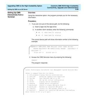 Page 48  Upgrading CMS to the High Availability Option CentreVu CMS R3V8 High Availability
Connectivity, Upgrade and Administration
Setting Up CMS on an HA Server3-28
Setting Up CMS 
Interactively from a 
Te r m i n a l
3
Overview: 
Using the interactive option, the program prompts you for the necessary 
information.
Procedure: 
1.  If you are not sure of the device path, do the following:
a. Insert a tape into the tape drive.
b. In another xterm window, enter the following commands:
•mt -f /dev/rmt/1c status...