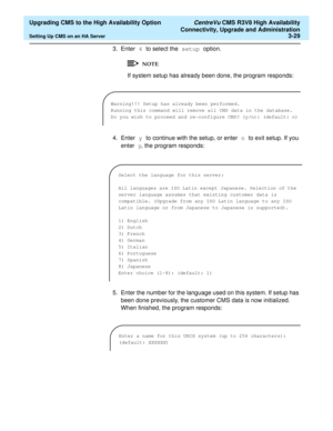 Page 49  Upgrading CMS to the High Availability Option CentreVu CMS R3V8 High Availability
Connectivity, Upgrade and Administration
Setting Up CMS on an HA Server3-29
3. Enter 4 to select the setup option.
If system setup has already been done, the program responds:
4. Enter y to continue with the setup, or enter n to exit setup. If you 
enter y, the program responds:
5. Enter the number for the language used on this system. If setup has 
been done previously, the customer CMS data is now initialized. 
When...