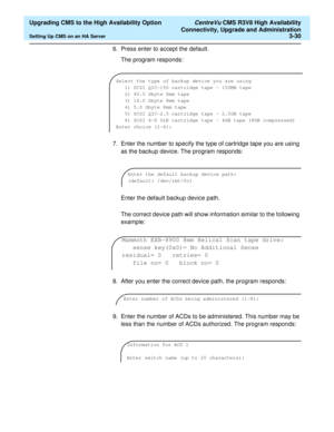 Page 50  Upgrading CMS to the High Availability Option CentreVu CMS R3V8 High Availability
Connectivity, Upgrade and Administration
Setting Up CMS on an HA Server3-30
6. Press enter to accept the default. 
The program responds:
7. Enter the number to specify the type of cartridge tape you are using 
as the backup device. The program responds:
Enter the default backup device path.
The correct device path will show information similar to the following 
example:
8. After you enter the correct device path, the...
