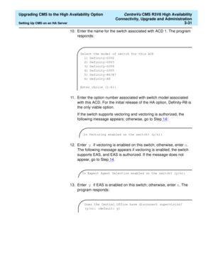 Page 51  Upgrading CMS to the High Availability Option CentreVu CMS R3V8 High Availability
Connectivity, Upgrade and Administration
Setting Up CMS on an HA Server3-31
10. Enter the name for the switch associated with ACD 1. The program 
responds:
11. Enter the option number associated with switch model associated 
with this ACD. For the initial release of the HA option, Definity-R8 is 
the only viable option.
If the switch supports vectoring and vectoring is authorized, the 
following message appears;...