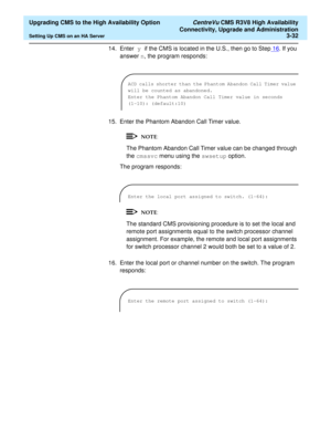 Page 52  Upgrading CMS to the High Availability Option CentreVu CMS R3V8 High Availability
Connectivity, Upgrade and Administration
Setting Up CMS on an HA Server3-32
14. Enter y if the CMS is located in the U.S., then go to Step16. If you 
answer n, the program responds:
15. Enter the Phantom Abandon Call Timer value.
The Phantom Abandon Call Timer value can be changed through 
the cmssvc menu using the swsetup option.
The program responds:
The standard CMS provisioning procedure is to set the local and...