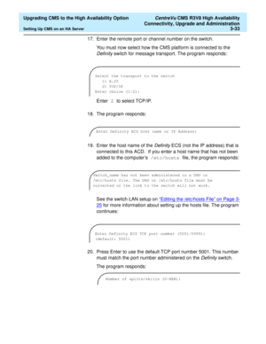 Page 53  Upgrading CMS to the High Availability Option CentreVu CMS R3V8 High Availability
Connectivity, Upgrade and Administration
Setting Up CMS on an HA Server3-33
17. Enter the remote port or channel number on the switch.
You must now select how the CMS platform is connected to the 
Definity switch for message transport. The program responds:
Enter 2 to select TCP/IP. 
18. The program responds:
19. Enter the host name of the 
Definity ECS (not the IP address) that is 
connected to this ACD.  If you enter a...