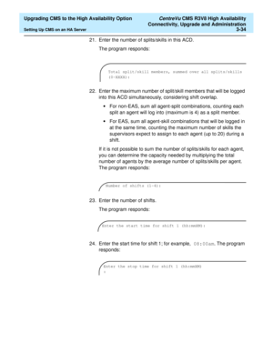 Page 54  Upgrading CMS to the High Availability Option CentreVu CMS R3V8 High Availability
Connectivity, Upgrade and Administration
Setting Up CMS on an HA Server3-34
21. Enter the number of splits/skills in this ACD. 
The program responds:
22. Enter the maximum number of split/skill members that will be logged 
into this ACD simultaneously, considering shift overlap.
•For non-EAS, sum all agent-split combinations, counting each 
split an agent will log into (maximum is 4) as a split member.
•For EAS, sum all...