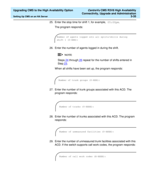 Page 55  Upgrading CMS to the High Availability Option CentreVu CMS R3V8 High Availability
Connectivity, Upgrade and Administration
Setting Up CMS on an HA Server3-35
25. Enter the stop time for shift 1; for example, 05:00pm. 
The program responds:
26. Enter the number of agents logged in during the shift.
Steps24 through26 repeat for the number of shifts entered in 
Step23
.
When all shifts have been set up, the program responds:
27. Enter the number of trunk groups associated with this ACD. The 
program...