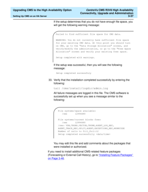 Page 57  Upgrading CMS to the High Availability Option CentreVu CMS R3V8 High Availability
Connectivity, Upgrade and Administration
Setting Up CMS on an HA Server3-37
If the setup determines that you do not have enough file space, you 
will get the following warning message:
If the setup was successful, then you will see the following 
message:
Setup completed successfuly
33. Verify that the installation completed successfully by entering the 
following:
tail /cms/install/logdir/admin.log
All failure messages...