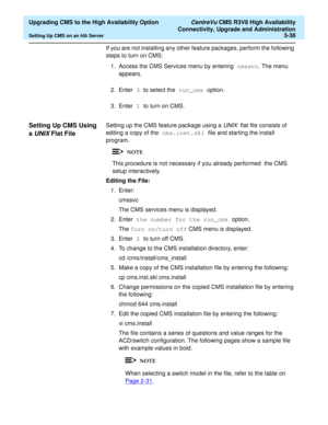 Page 58  Upgrading CMS to the High Availability Option CentreVu CMS R3V8 High Availability
Connectivity, Upgrade and Administration
Setting Up CMS on an HA Server3-38
If you are not installing any other feature packages, perform the following 
steps to turn on CMS:
1. Access the CMS Services menu by entering cmssvc. The menu 
appears.
2. Enter 3 to select the run_cms option.
3. Enter 1 to turn on CMS.
Setting Up CMS Using 
a 
UNIX Flat File3
Setting up the CMS feature package using a UNIX  flat file consists of...