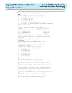 Page 59  Upgrading CMS to the High Availability Option CentreVu CMS R3V8 High Availability
Connectivity, Upgrade and Administration
Setting Up CMS on an HA Server3-39
.
# Enter a name for this UNIX system (up to 256 characters):
cms3
# Select the type of backup device you are using
#    1) SCSI QIC-150 cartridge tape - 150MB tape
#    2) 40.0 Gbyte 8mm tape                     
#    3) 14.0 Gbyte 8mm tape                     
#    4) 5.0 Gbyte 8mm tape                      
#    5) SCSI QIC-2.5 cartridge tape -...