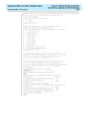 Page 60  Upgrading CMS to the High Availability Option CentreVu CMS R3V8 High Availability
Connectivity, Upgrade and Administration
Setting Up CMS on an HA Server3-40
# TCP/IP transport is only available with DEFINITY R7 and 
# later switch models.
# Select the transport to the switch
#    1) X.25
#    2) TCP/IP
# Enter choice (1-2):
2
# Skip the next question if you did not enter choice 1.
# These are used for X.25 connections only.
# Select the device used for x.25 connectivity to the switch
#    1) Serial...