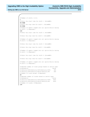 Page 61  Upgrading CMS to the High Availability Option CentreVu CMS R3V8 High Availability
Connectivity, Upgrade and Administration
Setting Up CMS on an HA Server3-41
# Number of shifts (1-4):
1
# Enter the start time for shift 1 (hh:mmXM):
08:00AM
# Enter the stop time for shift 1 (hh:mmXM):
05:00PM
# Number of agents logged into all splits/skills during 
# shift 1 (1-Maximum):
100
# Enter the start time for shift 2 (hh:mmXM):
# Enter the stop time for shift 2 (hh:mmXM):
# Number of agents logged into all...