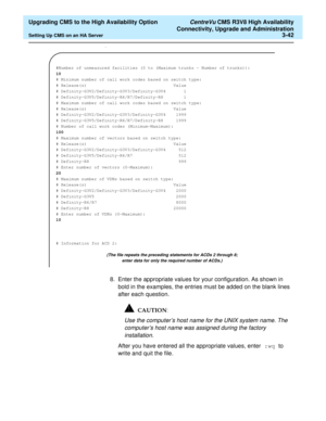 Page 62  Upgrading CMS to the High Availability Option CentreVu CMS R3V8 High Availability
Connectivity, Upgrade and Administration
Setting Up CMS on an HA Server3-42
.
8. Enter the appropriate values for your configuration. As shown in 
bold in the examples, the entries must be added on the blank lines 
after each question.
Use the computer’s host name for the UNIX system name. The 
computer’s host name was assigned during the factory 
installation.
After you have entered all the appropriate values, enter :wq...