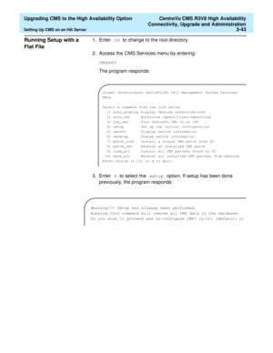 Page 63  Upgrading CMS to the High Availability Option CentreVu CMS R3V8 High Availability
Connectivity, Upgrade and Administration
Setting Up CMS on an HA Server3-43
Running Setup with a 
Flat File
3
1. Enter cd to change to the root directory.
2. Access the CMS Services menu by entering:
cmssvc
The program responds:
3. Enter 4 to select the setup option. If setup has been done 
previously, the program responds:
Lucent Technologies CentreVu(R) Call Management System Services 
Menu
Select a command from the...