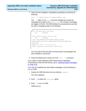 Page 65  Upgrading CMS to the High Availability Option CentreVu CMS R3V8 High Availability
Connectivity, Upgrade and Administration
Setting Up CMS on an HA Server3-45
7. Verify that the installation completed successfully by entering the 
following:
tail -f /cms/install/logdir/admin.log
The -f option in the tail command updates the console as 
messages are written to the admin.log file. All failure messages 
are logged in this file. The CMS software is successfully set up when 
you see a message similar to the...