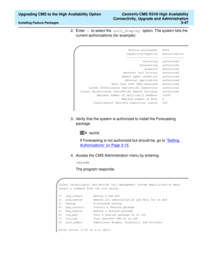 Page 67  Upgrading CMS to the High Availability Option CentreVu CMS R3V8 High Availability
Connectivity, Upgrade and Administration
Installing Feature Packages3-47
2. Enter 1 to select the auth_display option. The system lists the 
current authorizations (for example):
3. Verify that the system is authorized to install the Forecasting 
package.
If Forecasting is not authorized but should be, go to “Setting 
Authorizations” on Page 3-15.
4. Access the CMS Administration menu by entering:
cmsadm
The program...