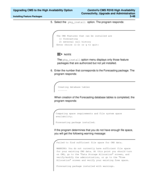 Page 68  Upgrading CMS to the High Availability Option CentreVu CMS R3V8 High Availability
Connectivity, Upgrade and Administration
Installing Feature Packages3-48
5. Select the pkg_install option. The program responds:
The pkg_install option menu displays only those feature 
packages that are authorized but not yet installed.
6. Enter the number that corresponds to the Forecasting package. The 
program responds:
When creation of the Forecasting database tables is completed, the 
program responds:
If the...