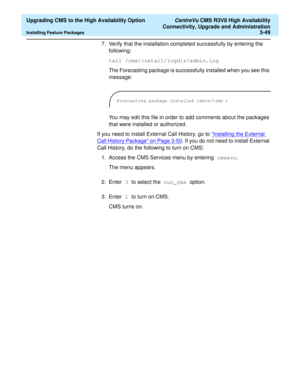Page 69  Upgrading CMS to the High Availability Option CentreVu CMS R3V8 High Availability
Connectivity, Upgrade and Administration
Installing Feature Packages3-49
7. Verify that the installation completed successfully by entering the 
following:
tail /cms/install/logdir/admin.log
The Forecasting package is successfully installed when you see this 
message:
You may edit this file in order to add comments about the packages 
that were installed or authorized.
If you need to install External Call History, go to...