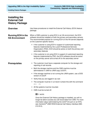 Page 70  Upgrading CMS to the High Availability Option CentreVu CMS R3V8 High Availability
Connectivity, Upgrade and Administration
Installing Feature Packages3-50
Installing the 
External Call 
History Package
3
Overview3Use these procedures to install the External Call History (ECH) feature 
package. 
Running ECH in the 
HA Environment 
3
When a CMS customer is using ECH in an HA environment, the ECH 
software should be installed on both the primary and secondary servers. 
The recommended practice for running...