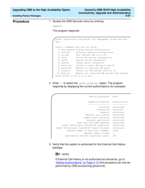 Page 71  Upgrading CMS to the High Availability Option CentreVu CMS R3V8 High Availability
Connectivity, Upgrade and Administration
Installing Feature Packages3-51
Procedure31. Access the CMS Services menu by entering:
cmssvc
The program responds:
2. Enter 1 to select the auth_display option. The program 
responds by displaying the current authorizations (for example):
3. Verify that the system is authorized for the External Call History 
package.
If External Call History is not authorized but should be, go to...