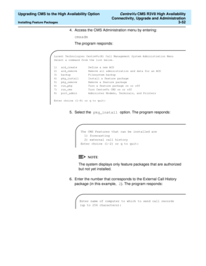Page 72  Upgrading CMS to the High Availability Option CentreVu CMS R3V8 High Availability
Connectivity, Upgrade and Administration
Installing Feature Packages3-52
4. Access the CMS Administration menu by entering:
cmsadm
The program responds:
5. Select the pkg_install option. The program responds:
The system displays only feature packages that are authorized 
but not yet installed.
6. Enter the number that corresponds to the External Call History 
package (in this example, 2). The program responds:
Lucent...