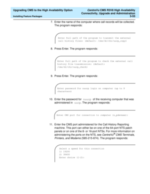 Page 73  Upgrading CMS to the High Availability Option CentreVu CMS R3V8 High Availability
Connectivity, Upgrade and Administration
Installing Feature Packages3-53
7. Enter the name of the computer where call records will be collected. 
The program responds:
8. Press Enter. The program responds:
9. Press Enter. The program responds:
10. Enter the password for nuucp of the receiving computer that was 
administered in uucp. The program responds:
11. Enter the CMS port administered for the Call History Reporting...