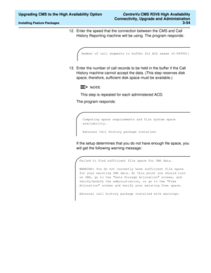 Page 74  Upgrading CMS to the High Availability Option CentreVu CMS R3V8 High Availability
Connectivity, Upgrade and Administration
Installing Feature Packages3-54
12. Enter the speed that the connection between the CMS and Call 
History Reporting machine will be using. The program responds:
13. Enter the number of call records to be held in the buffer if the Call 
History machine cannot accept the data. (This step reserves disk 
space; therefore, sufficient disk space must be available.)
This step is repeated...