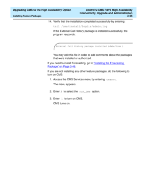 Page 75  Upgrading CMS to the High Availability Option CentreVu CMS R3V8 High Availability
Connectivity, Upgrade and Administration
Installing Feature Packages3-55
14. Verify that the installation completed successfully by entering:
tail /cms/install/logdir/admin.log
If the External Call History package is installed successfully, the 
program responds: 
You may edit this file in order to add comments about the packages 
that were installed or authorized.
If you need to install Forecasting, go to “
Installing...