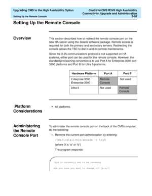 Page 76  Upgrading CMS to the High Availability Option CentreVu CMS R3V8 High Availability
Connectivity, Upgrade and Administration
Setting Up the Remote Console3-56
Setting Up the Remote ConsoleC
OverviewCThis section describes how to redirect the remote console port on the 
new HA server using the 
Solaris software package. Remote access is 
required for both the primary and secondary servers. Redirecting the 
console allows the TSC to dial in and do remote maintenance. 
Since the X.25 communications protocol...