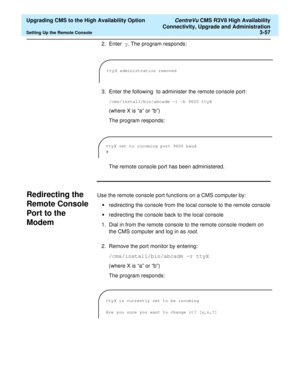 Page 77  Upgrading CMS to the High Availability Option CentreVu CMS R3V8 High Availability
Connectivity, Upgrade and Administration
Setting Up the Remote Console3-57
2. Enter y. The program responds:
3. Enter the following
 to administer the remote console port:
/cms/install/bin/abcadm -i -b 9600 ttyX 
(where X is “a” or “b”)
The program responds:
The remote console port has been administered.
Redirecting the 
Remote Console 
Port to the 
Modem
C
Use the remote console port functions on a CMS computer by:...