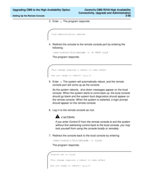 Page 78  Upgrading CMS to the High Availability Option CentreVu CMS R3V8 High Availability
Connectivity, Upgrade and Administration
Setting Up the Remote Console3-58
3. Enter y. The program responds:
4. Redirect the console to the remote console port by entering the 
following:
/cms/install/bin/abcadm -c -b 9600 ttyX
The program responds:
5. Enter y. The system will automatically reboot, and the remote 
console port will come up as the console.
As the system reboots,  shut down messages appear on the local...