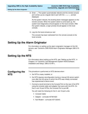 Page 79  Upgrading CMS to the High Availability Option CentreVu CMS R3V8 High Availability
Connectivity, Upgrade and Administration
Setting Up the Alarm Originator3-59
8. Enter y. The system automatically reboots and the remote console 
port comes up as a regular dial-in port with the login: prompt 
displayed.
As the system reboots, the shutting-down messages appears on the 
remote console. When the system starts to come back up, the 
system boot diagnostics should appear on the local console. After 
the system...