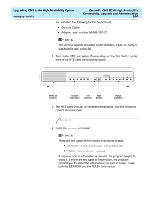 Page 80  Upgrading CMS to the High Availability Option CentreVu CMS R3V8 High Availability
Connectivity, Upgrade and Administration
Setting Up the NTS3-60
You will need the following for the 64-port unit:
•Console Cable
•Adapter - part number 06-988-260-20.
The terminal options should be set to 9600 bps, 8 bits, no parity or 
space parity, and a stop bit.
2. Turn on the NTS, and within 15 seconds push the Test Switch on the 
front of the NTS (see the following figure).
3. The NTS goes through its hardware...