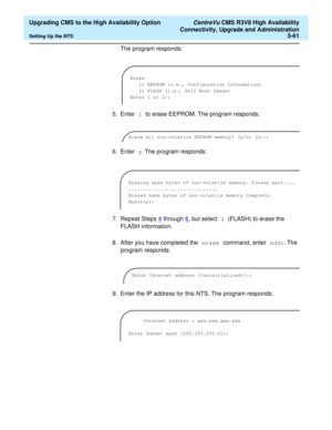 Page 81  Upgrading CMS to the High Availability Option CentreVu CMS R3V8 High Availability
Connectivity, Upgrade and Administration
Setting Up the NTS3-61
The program responds:
5. Enter 1 to erase EEPROM. The program responds:
6. Enter y. The program responds:
7. Repeat Steps 4
 through 6, but select 2 (FLASH) to erase the 
FLASH information.
8. After you have completed the erase command, enter addr. The 
program responds:
9. Enter the IP address for this NTS. The program responds:
Erase
1) EEPROM (i.e.,...