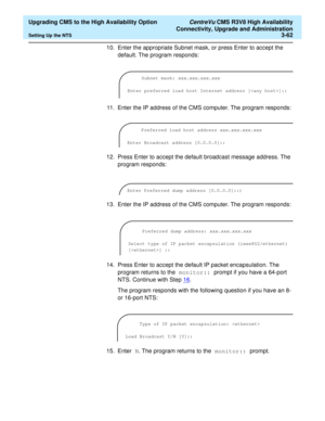 Page 82  Upgrading CMS to the High Availability Option CentreVu CMS R3V8 High Availability
Connectivity, Upgrade and Administration
Setting Up the NTS3-62
10. Enter the appropriate Subnet mask, or press Enter to accept the 
default. The program responds:
11. Enter the IP address of the CMS computer. The program responds:
12. Press Enter to accept the default broadcast message address. The 
program responds:
13. Enter the IP address of the CMS computer. The program responds:
14. Press Enter to accept the default...