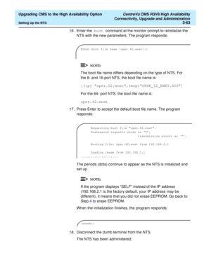 Page 83  Upgrading CMS to the High Availability Option CentreVu CMS R3V8 High Availability
Connectivity, Upgrade and Administration
Setting Up the NTS3-63
16. Enter the boot command at the monitor prompt to reinitialize the 
NTS with the new parameters. The program responds:
The boot file name differs depending on the type of NTS. For 
the 8- and 16-port NTS, the boot file name is:
[(ip) “oper.52.enet”,(mop)“OPER_52_ENET.SYS”]
For the 64- port NTS, the boot file name is:
oper.42.enet
17. Press Enter to accept...