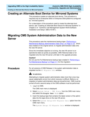 Page 84  Upgrading CMS to the High Availability Option CentreVu CMS R3V8 High Availability
Connectivity, Upgrade and Administration
Creating an Alternate Boot Device for Mirrored Systems3-64
Creating an Alternate Boot Device for Mirrored Systems3
This procedure creates an alternate boot device. This procedure is 
required only for Enterprise 3000 or Enterprise 3500 platforms configured 
as  mirrored systems. 
For a description of the procedure used to create the alternate boot 
device, see “Creating an...