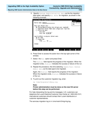 Page 85  Upgrading CMS to the High Availability Option CentreVu CMS R3V8 High Availability
Connectivity, Upgrade and Administration
Migrating CMS System Administration Data to the New Server3-65
5.  Specify System Administration data as the the migration 
data types, and specify All ACDs  for migration, as shown in the 
following example:
6. Press Enter to access the action list in the top right corner of the 
window.
7. Select the Run option and press Enter. 
The Status: field reports the progress of the...