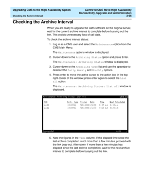 Page 86  Upgrading CMS to the High Availability Option CentreVu CMS R3V8 High Availability
Connectivity, Upgrade and Administration
Checking the Archive Interval3-66
Checking the Archive Interval3
When you are ready to upgrade the CMS software on the original server, 
wait for the current archive interval to complete before busying out the 
link. This avoids unnecessary loss of call data. 
To check the archive interval status:
1. Log in as a CMS user and select the Maintenance option from the 
CMS Main Menu....