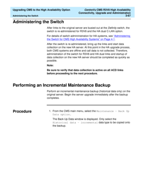 Page 87  Upgrading CMS to the High Availability Option CentreVu CMS R3V8 High Availability
Connectivity, Upgrade and Administration
Administering the Switch3-67
Administering the Switch3
After links to the original server are busied out at the Definity switch, the 
switch is re-administered for R3V8 and the HA dual C-LAN option. 
For details of switch admininistration for HA systems, see “
Administering 
the Switch for CMS High Availability Systems” on Page 4-1. 
After the switch is re-administered, bring up...