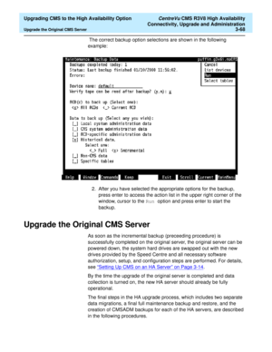 Page 88  Upgrading CMS to the High Availability Option CentreVu CMS R3V8 High Availability
Connectivity, Upgrade and Administration
Upgrade the Original CMS Server3-68
 The correct backup option selections are shown in the following 
example: 
2. After you have selected the appropriate options for the backup, 
press enter to access the action list in the upper right corner of the 
window, cursor to the Run option and press enter to start the 
backup. 
Upgrade the Original CMS Server3
As soon as the incremental...