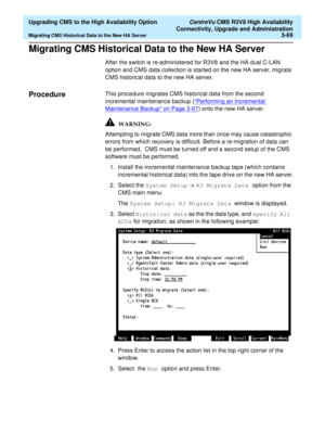 Page 89  Upgrading CMS to the High Availability Option CentreVu CMS R3V8 High Availability
Connectivity, Upgrade and Administration
Migrating CMS Historical Data to the New HA Server3-69
Migrating CMS Historical Data to the New HA Server3
After the switch is re-administered for R3V8 and the HA dual C-LAN 
option and CMS data collection is started on the new HA server, migrate 
CMS historical data to the new HA server.
Procedure3This procedure migrates CMS historical data from the second 
incremental maintenance...