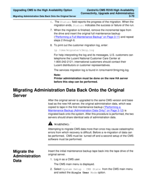 Page 90  Upgrading CMS to the High Availability Option CentreVu CMS R3V8 High Availability
Connectivity, Upgrade and Administration
Migrating Administration Data Back Onto the Original Server3-70
6. The Status: field reports the progress of the migration. When the 
migration ends, Status: indicates the success or failure of the run.
7. When the migration is finished, remove the incremental tape from 
the drive and insert the original full maintenance backup 
(“Performing a Full Maintenance Backup” on Page 3-11...