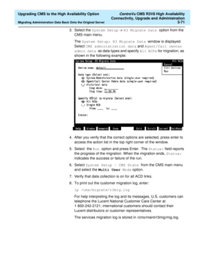 Page 91  Upgrading CMS to the High Availability Option CentreVu CMS R3V8 High Availability
Connectivity, Upgrade and Administration
Migrating Administration Data Back Onto the Original Server3-71
3. Select the System Setup -> R3 Migrate Data option from the 
CMS main menu.
The System Setup: R3 Migrate Data  window is displayed. 
Select CMS administration data and Agent/Call center 
admin data  as data types and specify All ACDs for migration, as 
shown in the following example:
4. After you verify that the...