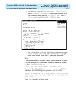 Page 93  Upgrading CMS to the High Availability Option CentreVu CMS R3V8 High Availability
Connectivity, Upgrade and Administration
Performing a New Full Maintenance Backup and Restore3-73
3. From the main menu, select Maintenance > Restore Data 
The Maintenance: Restore Data window is displayed. In the 
Data to Restore fields, select the  Historical data and Non-
CMS data options, as illustrated in the following figure:  
4. After you verify that the correct restore options are selected, press 
enter to move...
