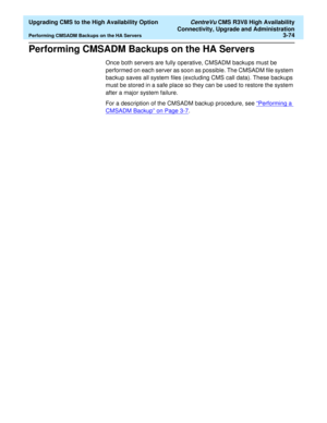 Page 94  Upgrading CMS to the High Availability Option CentreVu CMS R3V8 High Availability
Connectivity, Upgrade and Administration
Performing CMSADM Backups on the HA Servers3-74
Performing CMSADM Backups on the HA Servers3
Once both servers are fully operative, CMSADM backups must be 
performed on each server as soon as possible. The CMSADM file system 
backup saves all system files (excluding CMS call data). These backups 
must be stored in a safe place so they can be used to restore the system 
after a...